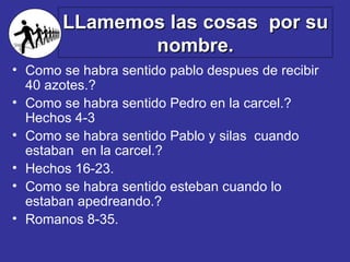 LLamemos las cosas  por su nombre. Como se habra sentido pablo despues de recibir 40 azotes.?  Como se habra sentido Pedro en la carcel.?  Hechos 4-3 Como se habra sentido Pablo y silas  cuando estaban  en la carcel.?  Hechos 16-23. Como se habra sentido esteban cuando lo estaban apedreando.? Romanos 8-35. 