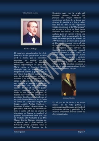 Gabriel García Moreno              República pero con la ayuda del
                                             Gobierno peruano, situación que
                                             provoco una mayor adhesión al
                                             movimiento civilista de la época que
                                             tildaron de traición a la Patria, sobre
                                             todo tras la firma de un vergonzoso
                                             tratado denominado el de “Mapasingue”
                                             que reconocía a favor de Perú vastos
                                             territorios amazónicos. La lucha seguía
                                             adelante pero el ejercito civilista era
                                             demasiado débil a comparación de las
                                             tropas invasoras que en un número de
                                             5000 hombres se apostaron en la ciudad
                                             de Guayaquil, entonces retorna al país
                                             el General Juan José Flores que brinda
            Pacífico Chiriboga
                                             su contingencia a los servicios de
                                             García Moreno y juntos logran vencer al
El desacierto administrativo del Gral.       enemigo, Franco al verse vencido se
Francisco Robles provocó una revuelta        refugia en uno de los barcos de Castilla
civil, la misma que se encontraba            y     abandonan     nuestro     territorio
empeñada en terminar con el                  regresando a Lima desde donde por
militarismo nacional de ideología            varias ocasiones y junto a los Generales
Marista implantada por los Grales. José      Urbina y Robles intentan conquistar y
María Urbina y Francisco Robles,             derrocar al gobierno ecuatoriano, siendo
ideología que se empaño por la               todas sus incursiones fallidas.
marginación cultural y política que la
mayoría de la población sufría, el voto
solo lo ejercían algunos personajes
notables y los más acaudalados de la
época, así pues, la estructura política de
ese entonces se repartía el poder del
Estado entre los más acaudalados
dejando de lado el sentir del pueblo
siempre marginado. Pues ocurrió el
inicio de una invasión por parte de
nuestro país vecino Perú a manos de su
presidente Castilla, coincidiendo con el                  Jerónimo Carrión
surgir civilista del Ecuador, así en Quito
se instala un Triunvirato dirigido por       Es así que se da inicio a un nuevo
García Moreno, Pacífico Chiriboga y          camino en la vida política y
Jerónimo Carrión, desconociendo la           administrativa del Ecuador, aboliendo al
presidencia de Robles, los territorios del   militarismo nacional y poniendo fin a
norte y centro del país se unieron al        diversas costumbres políticas como las
triunvirato, en Cuenca se proclamó el        elecciones directas.
gobierno de Jerónimo Carrión y en Loja
se proclamó otro Gobierno el de Don
Manuel Carrión Pinzano, mientras que
en Guayas tras el derrocamiento de
Robles el General Guillermo Franco se
autoproclama Jefe Supremo de la

Tambo gualan                                                                  Página 7
 