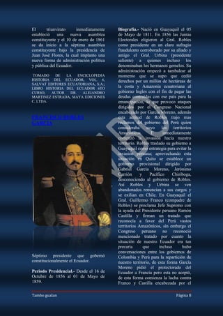 El      triunvirato     inmediatamente   Biografía.- Nació en Guayaquil el 05
estableció    una    nueva    asamblea   de Mayo de 1811. En 1856 las Juntas
constituyente y el 10 de enero de 1861   Electorales eligieron al Gral. Robles
se da inicio a la séptima asamblea       como presidente en un claro sufragio
constituyente bajo la presidencia de     fraudulento corroborado por su aliado y
Juan José Flores, la cual implanto una   amigo el Gral. Urbina (presidente
nueva forma de administración política   saliente) a quienes incluso los
y pública del Ecuador.                   denominaban los hermanos gemelos. Su
                                         administración empezó a tambalear al
TOMADO    DE   LA    ENCICLOPEDIA        momento que se supo que cedió
HISTORIA DEL ECUADOR, VOL. 6,            derechos por un millón de hectáreas de
SALVAT EDITORES ECUATORIANA, S.A.;
LIBRO HISTORIA DEL ECUADOR 6TO
                                         la costa y Amazonía ecuatoriana al
CURSO,   AUTOR   DR.   ALEJANDRO         gobierno Ingles con el fin de pagar las
MARTINEZ ESTRADA, MAYA EDICIONES         deudas contraídas con ese país para la
C. LTDA.                                 emancipación, lo que provoco ataques
                                         dirigidos por el Congreso Nacional
                                         encabezado por García Moreno, además
FRANCISCO ROBLES                         esta actitud de Robles trajo mas
GARCIA                                   reclamos del gobierno del Perú quien
                                         consideraba suyo los territorios
                                         Amazónicos.        E      inmediatamente
                                         comenzó la invasión hacia nuestro
                                         territorio. Robles traslado su gobierno a
                                         Guayaquil como estrategia para evitar la
                                         invasión peruana; aprovechando esta
                                         situación en Quito se establece un
                                         gobierno provisional dirigido por
                                         Gabriel García Moreno, Jerónimo
                                         Carrión      y     Pacífico    Chiriboga,
                                         desconociendo al gobierno de Robles.
                                         Así Robles y Urbina se ven
                                         abandonados renuncian a sus cargos y
                                         se exilian en Chile. En Guayaquil el
                                         Gral. Guillermo Franco (compadre de
                                         Robles) se proclama Jefe Supremo con
                                         la ayuda del Presidente peruano Ramón
                                         Castilla y firman un tratado que
                                         reconocía a favor del Perú vastos
                                         territorios Amazónicos, sin embargo el
                                         Congreso peruano no reconoció
                                         mencionado tratado por cuanto la
                                         situación de nuestro Ecuador era tan
                                         precaria       que      incluso     hubo
                                         conversaciones entre los gobiernos de
Séptimo presidente que gobernó           Colombia y Perú para la repartición de
constitucionalmente el Ecuador.          nuestro territorio, de esta forma García
                                         Moreno pidió el protectorado del
Periodo Presidencial.- Desde el 16 de    Ecuador a Francia pero esta no aceptó,
Octubre de 1856 al 01 de Mayo de         de esta forma comienza la lucha contra
1859.                                    Franco y Castilla encabezada por el

Tambo gualan                                                             Página 8
 