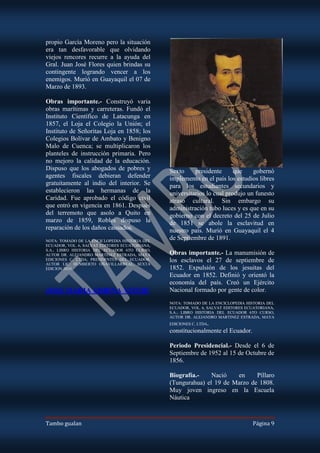propio García Moreno pero la situación
era tan desfavorable que olvidando
viejos rencores recurre a la ayuda del
Gral. Juan José Flores quien brindas su
contingente logrando vencer a los
enemigos. Murió en Guayaquil el 07 de
Marzo de 1893.

Obras importante.- Construyó varia
obras marítimas y carreteras. Fundó el
Instituto Científico de Latacunga en
1857, el Loja el Colegio la Unión; el
Instituto de Señoritas Loja en 1858; los
Colegios Bolívar de Ambato y Benigno
Malo de Cuenca; se multiplicaron los
planteles de instrucción primaria. Pero
no mejoro la calidad de la educación.
Dispuso que los abogados de pobres y            Sexto     presidente      que    gobernó
agentes fiscales debieran defender              implemento en el país los estudios libres
gratuitamente al indio del interior. Se         para los estudiantes secundarios y
establecieron las hermanas de la                universitarios lo cual produjo un funesto
Caridad. Fue aprobado el código civil           atraso cultural. Sin embargo su
que entró en vigencia en 1861. Después          administración tubo luces y es que en su
del terremoto que asolo a Quito en              gobierno con el decreto del 25 de Julio
marzo de 1859, Robles dispuso la                de 1851 se abole la esclavitud en
reparación de los daños causados.               nuestro país. Murió en Guayaquil el 4
NOTA: TOMADO DE LA ENCICLOPEDIA HISTORIA DEL
                                                de Septiembre de 1891.
ECUADOR, VOL. 6, SALVAT EDITORES ECUATORIANA,
S.A.; LIBRO HISTORIA DEL ECUADOR 6TO CURSO,
AUTOR DR. ALEJANDRO MARTINEZ ESTRADA, MAYA      Obras importante.- La manumisión de
EDICIONES C. LTDA; PRESIDENTES DEL ECUADOR,     los esclavos el 27 de septiembre de
AUTOR LIC. HUMBERTO OÑAVILLARREAL, SEXTA
EDICION 2010.                                   1852. Expulsión de los jesuitas del
                                                Ecuador en 1852. Definió y orientó la
                                                economía del país. Creó un Ejército
JOSE MARIA URBINA VITERI                        Nacional formado por gente de color.
                                                NOTA: TOMADO DE LA ENCICLOPEDIA HISTORIA DEL
                                                ECUADOR, VOL. 6, SALVAT EDITORES ECUATORIANA,
                                                S.A.; LIBRO HISTORIA DEL ECUADOR 6TO CURSO,
                                                AUTOR DR. ALEJANDRO MARTINEZ ESTRADA, MAYA
                                                EDICIONES C. LTDA.
                                                constitucionalmente el Ecuador.

                                                Periodo Presidencial.- Desde el 6 de
                                                Septiembre de 1952 al 15 de Octubre de
                                                1856.

                                                Biografía.-    Nació   en     Píllaro
                                                (Tungurahua) el 19 de Marzo de 1808.
                                                Muy joven ingreso en la Escuela
                                                Náutica



Tambo gualan                                                                       Página 9
 