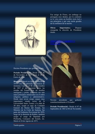 Fue amigo de Flores, sin embargo no
                                          perseguía esos ideales, por lo contrario
                                          se lo veía como un hombre recto leal a
                                          sus principios y por esta razón gozaba
                                          de la confianza de la nación.

                                          Obras     Importantes.-    Dispuso
                                          enseguida la elección de Presidente
                                          titular.



                                          JERÓNIMO CARRIÓN Y
                                          PALACIO




Decimo Presidente que gobernó el país.

Periodo Presidencial.- Desde el 07 de
de Noviembre de 1867 hasta el 30 de
Enero de 1868.

Biografía.- Nació en Quito en Marzo de
1979. Una vez admitida la renuncia de
Jerónimo Carrión el 06 de Noviembre
de 1867 al día siguiente tomo las
riendas del Estado. Fue un hombre
inteligente y probo, que tenía sus más
sanos principios enmarcados en el orden
religioso, político y administrativo.
Desde muy joven ocupo cargos muy          Noveno presidente que gobernó
importantes siendo rector de la           constitucionalmente el Ecuador.
Universidad Santo Tomás a la edad de
30 años, ocupó el cago de Contador        Periodo Presidencial.- Desde el 07 de
General de Rentas del Estado, fue         Septiembre de 1865 al 06 de Noviembre
Ministro de la Corte de Justicia, fue
parte del Gobierno Provisional de 1859,
luego de la dimisión de Robles, también
ocupo el cargo de Diputado por
Pichincha, Consejero del Estado, etc.
Murió el 24 de Agosto de 1873.

Tambo gualan                                                             Página 2
 