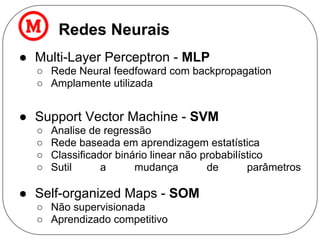 Redes Neurais
● Multi-Layer Perceptron - MLP
○ Rede Neural feedfoward com backpropagation
○ Amplamente utilizada
● Support Vector Machine - SVM
○ Analise de regressão
○ Rede baseada em aprendizagem estatística
○ Classificador binário linear não probabilístico
○ Sutil a mudança de parâmetros
● Self-organized Maps - SOM
○ Não supervisionada
○ Aprendizado competitivo
 