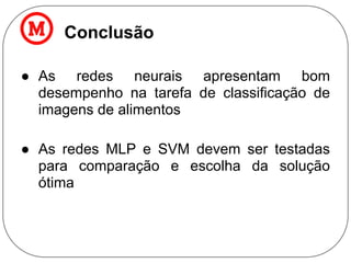Conclusão
● As redes neurais apresentam bom
desempenho na tarefa de classificação de
imagens de alimentos
● As redes MLP e SVM devem ser testadas
para comparação e escolha da solução
ótima
 