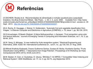 Referências
[1] SICHIERI, Rosely et al . Recomendações de alimentação e nutrição saudável para a população
brasileira. Arq Bras Endocrinol Metab, São Paulo , v. 44, n. 3, June 2000 . Available from <http://www.
scielo.br/scielo.php?script=sci_arttext&pid=S0004-27302000000300007&lng=en&nrm=iso>. access on 04
Sept. 2013. http://dx.doi.org/10.1590/S0004-27302000000300007.
[2] A. Rocha, D. Hauagge, J. Wainer, S. Goldenstein, “Automatic fruit and vegetable classification from
images,” in Elsevier Computer and Electronics in Agriculture (COMPAG), v. 70, issue 1, pp. 96-104, 2010.
[3] S.Arivazhagan, R.Newlin Shebiah, S.Selva Nidhyanandhan, L.Ganesan, “Fruit recognition using color
and texture features,” Journal of Emerging Trends in Computing and Information Sciences, vol 1, no. 2, pp.
90-94, 2010.
[4] W. Seng, S. Mirisaee, “A new method for fruits recognition system,” Electrical Engineering and
Informatics, 2009. ICEEI '09. International Conference on , vol.01, no., pp.130,134, 5-7 Aug. 2009.
[5] Mikhail Anatholy Koslowski, Favero Guilherme Santos, Gustavo B. Borba, Humberto Gamba, "Fruits
Classification Using MPEG - 7 Descriptors from Image Patches", Proceedings of IX Workshop de Visao
Computacional (WVC 2013), 03-05 June 2013.
[6] M. Bastan, H. Cam, U. Gudukbay, O. Ulusoy, “BilVideo-7: An MPEG- 7 Compatible Video Indexing and
Retrieval System”, IEEE MultiMedia, vol. 17, no. 3, pp. 62-73, July-September 2010.
 