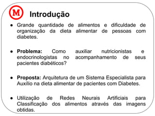 Introdução
● Grande quantidade de alimentos e dificuldade de
organização da dieta alimentar de pessoas com
diabetes.
● Problema: Como auxiliar nutricionistas e
endocrinologistas no acompanhamento de seus
pacientes diabéticos?
● Proposta: Arquitetura de um Sistema Especialista para
Auxílio na dieta alimentar de pacientes com Diabetes.
● Utilização de Redes Neurais Artificiais para
Classificação dos alimentos através das imagens
obtidas.
 
