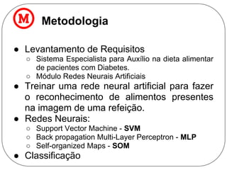 Metodologia
● Levantamento de Requisitos
○ Sistema Especialista para Auxílio na dieta alimentar
de pacientes com Diabetes.
○ Módulo Redes Neurais Artificiais
● Treinar uma rede neural artificial para fazer
o reconhecimento de alimentos presentes
na imagem de uma refeição.
● Redes Neurais:
○ Support Vector Machine - SVM
○ Back propagation Multi-Layer Perceptron - MLP
○ Self-organized Maps - SOM
● Classificação
 