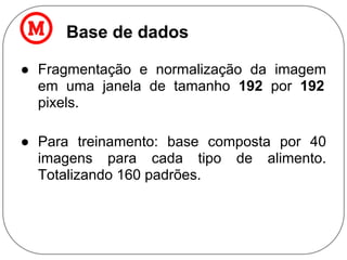 Base de dados
● Fragmentação e normalização da imagem
em uma janela de tamanho 192 por 192
pixels.
● Para treinamento: base composta por 40
imagens para cada tipo de alimento.
Totalizando 160 padrões.
 