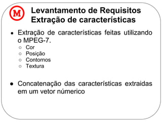 Levantamento de Requisitos
Extração de características
● Extração de características feitas utilizando
o MPEG-7.
○ Cor
○ Posição
○ Contornos
○ Textura
● Concatenação das características extraidas
em um vetor númerico
 