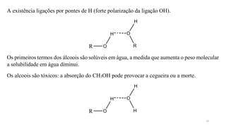 A existência ligações por pontes de H (forte polarização da ligação OH).
R O
H O
H
R
R O
H O
Os primeiros termos dos álcoois são solúveis em água, a medida que aumenta o peso molecular
a solubilidade em água diminui.
Os alcoois são tóxicos: a absorção do CH3OH pode provocar a cegueira ou a morte.
H
H
10
 