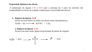 Propriedade Quimicas dos alcoois
A polarização da ligação C-O e O-H mais a presença de 2 pares de electrões não
compartilhados no átomo de oxigénio condicionam a reactividade dos álcoois.
1- Ruptura da ligacao O-H
Ocorre no meio básico ou ainda com metais muito electropositivos.
R-OH + Na R-O-Na+ + 1/2H2
2. Ruptura da ligacao C-O
Possível em meio acido, depois da protonação do átomo de oxigénio.
R-OH + H2O R-O-H
H
R + H2O
19
 
