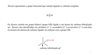 Álcoois apresentam o grupo funcional que contêm ligações σ carbono-oxigênio.
R-O-H
Os álcoois contêm um grupo hidroxi (grupo OH) ligado a um átomo de carbono hibridizado
sp3. Álcoois são classificadas em: primário (1 °), secundário (2 °) ou terciário (3 °) com base
no número de átomos de carbono ligados ao carbono com o grupo OH.
O
C
carbono hibridizado sp3
H
2
 