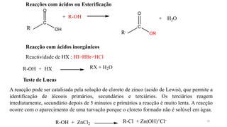20
R,
C
Reacções com ácidos ou Esterificação
O
OH
+ R-OH
R,
C
OR
O
2
+ H O
Reacção com ácidos inorgânicos
Reactividade de HX : HI>HBr>HCl
R-OH + HX RX + H2O
Teste de Lucas
A reacção pode ser catalisada pela solução de cloreto de zinco (acido de Lewis), que permite a
identificação de álcoois primários, secundários e terciários. Os terciários reagem
imediatamente, secundário depois de 5 minutos e primários a reacção é muito lenta. A reacção
ocorre com o aparecimento de uma turvação porque o cloreto formado não é solúvel em água.
R-OH + ZnCl2 R-Cl + Zn(OH)+Cl-
 