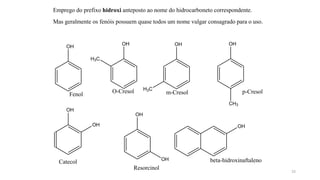 Emprego do prefixo hidroxi anteposto ao nome do hidrocarboneto correspondente.
Mas geralmente os fenóis possuem quase todos um nome vulgar consagrado para o uso.
OH
OH
OH
Catecol
OH
OH
Resorcinol
Fenol
OH
H3C
O-Cresol
OH
H3C
m-Cresol
OH
CH3
p-Cresol
OH
beta-hidroxinaftaleno
25
 