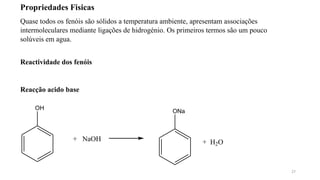 27
Propriedades Fisicas
Quase todos os fenóis são sólidos a temperatura ambiente, apresentam associações
intermoleculares mediante ligações de hidrogénio. Os primeiros termos são um pouco
solúveis em agua.
Reactividade dos fenóis
Reacção acido base
OH
+ NaOH
ONa
+ H2O
 