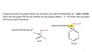 Compostos tendo um grupo hidroxi em um átomo de carbono hibridizado sp2 - enóis e fenóis.
Enóis tem um grupo OH em um carbono de uma ligação dupla C - C. Os fenóis têm um grupo
OH em um anel de benzeno
O H
Enol
Fenol
carbono hibridizado sp2
carbono hibridizado sp3
O H
sp2
3
 