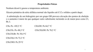 9
Propriedades Físicas
Nenhum álcool é gasoso a temperatura ambiente.
Álcoois primários da série alifática normal são líquidos até C12 e sólidos a partir daqui.
A substituição de um hidrogénio por um grupo OH provoca elevação dos pontos de ebulição
e o aumento é maior do que qualquer outro substituinte incluindo os de maior peso como Cl,
Br, I.
CH4: Pe -105,5 oC
CH3CH3: Pe -88,5 oC
CH3CH2Br: Pe 38,4 oC
CH3CH2I: Pe 72,3 oC
CH3CHO: Pe 29 oC
CH3OH: Pe 64,7 oC
CH3CH2OH: Pe 78,5 oC
 