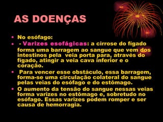 AS DOENÇAS   No esófago:  -  Varizes esofágicas : a cirrose do fígado forma uma barragem ao sangue que vem dos intestinos pela  veia porta para, através do  fígado, atingir a veia cava inferior e o coração. Para vencer esse obstáculo, essa barragem, forma-se uma circulação colateral do sangue pelas veias do esófago e do estômago.  O aumento da tensão do sangue nessas veias forma varizes no estômago e, sobretudo no esófago. Essas varizes podem romper e ser causa de hemorragia.    
