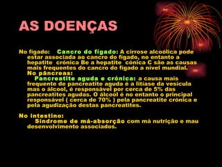 AS DOENÇAS No fígado:     Cancro do fígado :  A cirrose alcoólica pode estar associada ao cancro do fígado, no entanto a hepatite  crónica Be a hepatite  cónica C são as causas mais frequentes do cancro do fígado a nível mundial. No pâncreas:      Pancreatite aguda e crónica:   a causa mais frequente de pancreatite aguda é a litíase da vesícula mas o álcool, é responsável por cerca de 5% das pancreatites agudas. O álcool é no entanto o principal responsável ( cerca de 70% ) pela pancreatite crónica e pela agudização destas pancreatites. No intestino:      Síndrome de má-absorção  com má nutrição e mau desenvolvimento associados. 