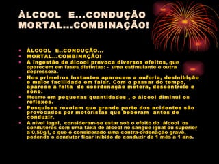 ÀLCOOL  E...CONDUÇÃO MORTAL...COMBINAÇÃO! ÀLCOOL  E..CONDUÇÃO...   MORTAL...COMBINAÇÃO! A ingestão de álcool provoca diversos efeitos , que aparecem em fases distintas: -  uma estimulante e outra depressora. Nos primeiros instantes aparecem a euforia, desinibição e maior facilidade em falar. Com o passar do tempo,  aparece a falta  de coordenação motora, descontrole e sono . Mesmo  em pequenas quantidades , o álcool diminui os reflexos .  Pesquisas revelam que grande parte dos acidentes são provocados por motoristas que beberam  antes de conduzir . A nível legal,  consideram-se estar sob o efeito do  álcool  os condutores com uma taxa de álcool no sangue igual ou superior a 0,50g/l, o que é considerado uma contra-ordenação grave, podendo o condutor ficar inibido de conduzir de 1 mês a 1 ano. 