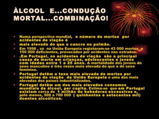 ÀLCOOL  E...CONDUÇÃO MORTAL...COMBINAÇÃO! Numa perspectiva mundial ,  o número de mortos  por acidentes de viação é mais elevado do que o cancro no pulmão . Em 1998 , só  na União Europeia registaram-se 43 000 mortos  e 150 000 deficientes, provocados por acidentes nas estradas. .Em   Portugal, os acidentes de viação  são a principal causa de morte em crianças, adolescentes e jovens  com idades entre 1 a 25 anos.  A mortalidade dos jovens do sexo masculino é três vezes mais elevada do que a do sexo feminino. Portugal detêm a taxa mais elevada de mortes por acidentes de viação  da União Europeia  e uma das mais elevadas dos países industrializados.  Portugal detêm um dos mais elevados consumos mundiais de álcool, per capita . Estima-se  que  em Portugal existam  cerca de  1 milhão de bebedores   excessivos   e,  pelo menos, 500 a 700 000  ( quinhentos a setecentos mil) doentes alcoólicos. 