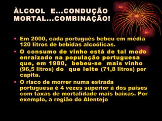 ÀLCOOL  E...CONDUÇÃO MORTAL...COMBINAÇÃO! Em 2000, cada português bebeu em média 120 litros de bebidas alcoólicas. O consumo de vinho está de tal modo enraizado na população portuguesa que, em 1980,  bebeu-se  mais vinho  (96,5 litros)  do  que leite  (71,8 litros) per  capita. O risco de morrer numa estrada portuguesa é 4 vezes superior á dos países com taxas de mortalidade mais baixas. Por exemplo, a região do Alentejo  