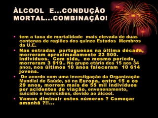 ÀLCOOL  E...CONDUÇÃO MORTAL...COMBINAÇÃO! tem a taxa de mortalidade  mais elevada de duas centenas de regiões dos quinze Estados  Membros da U.E.  Nas estradas  portuguesas na última década, morreram aproximadamente 23 500. indivíduos.  Com sida,  no mesmo período, morreram 3 919 .. No grupo etário dos 15 aos 34 anos,  nos últimos 10 anos faleceram  10 614 jovens.  De acordo com uma investigação da Organização Mundial de Saúde, só na  Europa, entre 15 e os 29 anos, morrem mais de 55 mil indivíduos por   acidentes de viação , envenenamento, suicídio e homicídios, devido ao álcool. Vamos diminuir estes números ? Começar amanhã ?!!...   