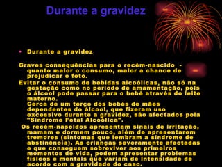 Durante a gravidez Graves consequências para o recém-nascido  -  quanto maior o consumo, maior a chance de prejudicar o feto.  Evitar o consumo de bebidas alcoólicas, não só na gestação como no período de amamentação, pois o álcool pode passar para o bebé através do leite materno. Cerca de um terço dos bebés de mães dependentes do álcool, que fizeram uso excessivo durante a gravidez, são afectados pela "Síndrome Fetal Alcoólica". Os recém-nascidos apresentam sinais de irritação, mamam e dormem pouco, além de apresentarem tremores (sintomas que lembram a síndrome de abstinência). As crianças severamente afectadas e que conseguem sobreviver aos primeiros momentos de vida, podem apresentar problemas físicos e mentais que variam de intensidade de acordo com a gravidade do caso. Durante a gravidez 