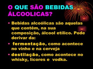 O  QUE  SÃO   BEBIDAS   ÁLCOOLICAS? Bebidas alcoólicas são aquelas que contêm, na sua composição, álcool etílico. Pode derivar da: fermentação , como acontece no vinho e na cerveja destilação , como acontece no whisky, licores e  vodka. 