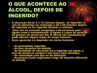 O QUE ACONTECE AO ÁLCOOL,   DEPOIS DE INGERIDO? A absorção dá-se 5 a 15 minutos depois  da ingestão se não há alimentos no estômago e 30 a 60 minutos depois da ingestão se for ingerido durante a refeição. Uma vez na corrente sanguínea o álcool passa pelo fígado onde é metabolizado. O fígado é capaz de destruir 24 gramas de álcool por dia. O álcool não metabolizado pode afectar alguns órgão do corpo humano.  Essa agressão irá depender de vários factores:  - da quantidade ingerida;  - do teor alcoólico da bebida;  - da facilidade de absorção (se é ingerido em jejum, o teor de álcool no sangue é um terço mais elevado);  - da velocidade com que se dá absorção   - da pessoa (cada organismo reage de maneira diferente ao álcool).  