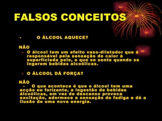 FALSOS   CONCEITOS -  O ÁLCOOL AQUECE? NÃO O álcool tem um efeito vaso-dilatador que é responsável pela sensação de calor à superfícieda pele, e que se sente quando se ingerem bebidas alcoólicas. O ÁLCOOL DÁ FORÇA? NÃO   -  O que acontece é que o álcool tem uma acção eu forizante, a ingestão de bebidas álcoólicas, em vez de descanso provoca excitação, adormece a sensação de fadiga e dá a ilusão de uma nova energia.  