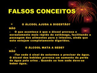 FALSOS   CONCEITOS   -   O ÁLCOOL AJUDA A DIGESTÃO? NÃO -  O que acontece é que o álcool provoca o esvaziamento mais rápido do estômago, facilitando a passagem dos alimentos para o intesino, ainda que este estejam completamente digeridos. -  O ÁLCOOL MATA A SEDE? NÃO -Ter sede é sinal de estarmos a precisar de água. O álcool das bebidas provoca um aumento da perda de água pela urina . Quando se tem sede deve-se beber água.  