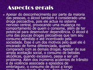 Aspectos geraisApesar do desconhecimento por parte da maioria das pessoas, o álcool também é considerado uma droga psicoactiva, pois ele actua no sistema nervoso central, provocando uma mudança no comportamento de quem o consome, além de ter potencial para desenvolver dependência. O álcool é uma das poucas drogas psicoativas que tem seu consumo admitido e até incentivado pela sociedade. Esse é um dos motivos pelo qual ele é encarado de forma diferenciada, quando comparado com as demais drogas. Apesar de sua ampla aceitação social, o consumo de bebidas alcoólicas, quando excessivo, passa a ser um problema. Além dos inúmeros acidentes de trânsito e da violência associada a episódios de embriaguez, o consumo de álcool a longo prazo, dependendo da dose, frequência e circunstâncias, pode provocar um quadro de dependência conhecido como alcoolismo. Desta forma, o consumo inadequado do álcool é um importante problema de saúde pública, especialmente nas sociedades ocidentais, acarretando altos custos para sociedade e envolvendo questões, médicas, psicológicas, profissionais e familiares. Efeitos agudosA ingestão de álcool provoca diversos efeitos, que aparecem em duas fases distintas: uma estimulante e outra depressora.Nos primeiros momentos após a ingestão de álcool, podem aparecer os efeitos estimulantes como euforia, desinibição e loquacidade (maior facilidade para falar). Com o passar do tempo, começam a aparecer os efeitos depressores como falta de coordenação motora, descontrole e sono. Quando o consumo é muito exagerado, o efeito depressor fica exacerbado, podendo até mesmo provocar o estado de coma.Os efeitos do álcool variam de intensidade de acordo com as características pessoais. Por exemplo, uma pessoa acostumada a consumir bebidas alcoólicas sentirá os efeitos do……álcool com menor intensidade, quando comparada com uma outra pessoa que não está acostumada a beber. Um outro exemplo está relacionado a estrutura física; uma pessoa com uma estrutura física de grande porte terá uma maior resistência aos efeitos do álcool.O consumo de bebidas alcoólicas também pode desencadear alguns efeitos desagradáveis, como envelhecimento da pele, dor de cabeça e um mal-estar geral. Esses efeitos são mais intensos para algumas pessoas cujo organismo tem dificuldade de metabolizar o álcool. Síndrome de Abstinência do ÁlcoolA síndrome de abstinência do álcool é um quadro que aparece pela redução ou parada brusca da ingestão de bebidas alcoólicas após um período de consumo crónico. A síndrome tem início 6-8 horas após a parada da ingestão de álcool, sendo caracterizada pelo tremor das mãos, acompanhado de distúrbios gastrointestinais, distúrbios de sono e um estado de inquietação geral (abstinência leve).        Cerca de 5% dos que entram em abstinência      leve evoluem para a síndrome de abstinência      severa que, além da acentuação dos sinais e       sintomas acima referidos, caracteriza-se por       tremores generalizados, agitação intensa e       desorientação no tempo e espaço. 