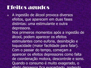 Efeitos provocados  pelo álcool    Os indivíduos dependentes do álcool podem desenvolver várias doenças. As mais frequentes são as doenças do fígado. Também são frequentes problemas do aparelho digestivo, no sistema cardiovascular.         Também são frequentes os    casos de  poli neuritealcoólica, caracterizadapor dor, formigueiro ecãibras nos membros inferiores.        
