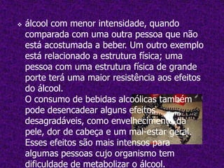 O Consumo durante a gravidezO consumo de bebidas alcoólicas durante a gestação pode trazer consequências para o recém-nascido, sendo que, quanto maior o consumo, maior a chance de prejudicar o feto. Desta forma, é recomendável que toda gestante evite o consumo de bebidas alcoólicas, não só ao longo da gestação como também durante todo o período de amamentação, pois o álcool pode passar para o bebé através do leite materno.     Cerca de um terço dos bebés de mães dependentes  do álcool, que fizeram uso        excessivo durante a gravidez, são afectados  