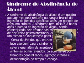         pela "Síndrome Fetal pelo Álcool". Os recém-nascidos apresentam sinais de  irritação, mamam e dormem pouco, além de apresentarem tremores (sintomas que lembram a síndrome de abstinência). As crianças severamente       afectadas e que conseguem sobreviver aos primeiros momentos de vida,    podem apresentar problemas físicos e mentais que variam de intensidade de acordo com a gravidade do caso.