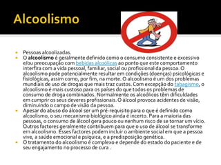 AlcoolismoPessoas alcoolizadas.O alcoolismo é geralmente definido como o consumo consistente e excessivo e/ou preocupação com bebidas alcoólicas ao ponto que este comportamento interfira com a vida pessoal, familiar, social ou profissional da pessoa. O alcoolismo pode potencialmente resultar em condições (doenças) psicológicas e fisiológicas, assim como, por fim, na morte. O alcoolismo é um dos problemas mundiais de uso de drogas que mais traz custos. Com excepção do tabagismo, o alcoolismo é mais custoso para os países do que todos os problemas de consumo de droga combinados. Normalmente os alcoólicos têm dificuldades em cumprir os seus deveres profissionais. O álcool provoca acidentes de visão, diminuindo o campo de visão da pessoa.Apesar do abuso do álcool ser um pré-requisito para o que é definido como alcoolismo, o seu mecanismo biológico ainda é incerto. Para a maioria das pessoas, o consumo de álcool gera pouco ou nenhum risco de se tornar um vício. Outros factores geralmente contribuem para que o uso de álcool se transforme em alcoolismo. Esses factores podem incluir o ambiente social em que a pessoa vive, a saúde emocional e psíquica, e a predisposição genética.O tratamento do alcoolismo é complexo e depende do estado do paciente e de seu engajamento no processo de cura .