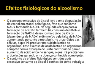 Efeitos fisiológicos do alcoolismoO consumo excessivo de álcool leva a uma degradação do etanol em etanol pelo fígado, fato que consome NAD+ formando NADH. Na segunda reacção para a formação de acetato também há consumo de NAD+ e formação de NADH, dessa forma o ciclo de Krebs (dependente de NAD+) é diminuído pela falta de NAD+, aumentando portanto o metabolismo anaeróbico das células, o que irá produzir mais ácido láctico no organismo. Esse excesso de ácido láctico no organismo compete com a excreção de urato contribuindo para o aumento de ácido úrico no sangue, o qual irá precitar em articulações gerando uma doença conhecida como gota.O conjunto de efeitos fisiológicos sentidos após excessivo consumo de álcool é conhecido como veisalgia