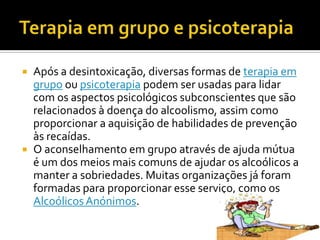 Terapia em grupo e psicoterapiaApós a desintoxicação, diversas formas de terapia em grupo ou psicoterapia podem ser usadas para lidar com os aspectos psicológicos subconscientes que são relacionados à doença do alcoolismo, assim como proporcionar a aquisição de habilidades de prevenção às recaídas.O aconselhamento em grupo através de ajuda mútua é um dos meios mais comuns de ajudar os alcoólicos a manter a sobriedades. Muitas organizações já foram formadas para proporcionar esse serviço, como os Alcoólicos Anónimos.