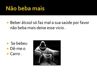 Não beba maisBeber álcool só faz mal a sua saúde por favor não beba mais deixe esse vicio . Se bebeuDê-me o Carro .