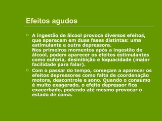 Efeitos agudos A ingestão de álcool provoca diversos efeitos, que aparecem em duas fases distintas: uma estimulante e outra depressora. Nos primeiros momentos após a ingestão de álcool, podem aparecer os efeitos estimulantes como euforia, desinibição e loquacidade (maior facilidade para falar).   Com o passar do tempo, começam a aparecer os efeitos depressores como falta de coordenação motora, descontrole e sono. Quando o consumo é muito exagerado, o efeito depressor fica exacerbado, podendo até mesmo provocar o estado de coma. 