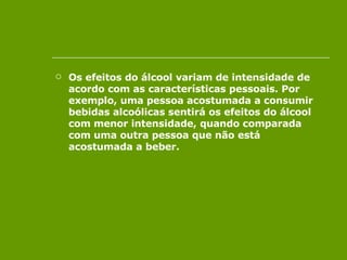Os efeitos do álcool variam de intensidade de acordo com as características pessoais. Por exemplo, uma pessoa acostumada a consumir bebidas alcoólicas sentirá os efeitos do álcool com menor intensidade, quando comparada com uma outra pessoa que não está acostumada a beber.  