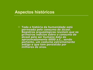 Aspectos históricos Toda a história da humanidade está permeada pelo consumo de álcool. Registros arqueológicos revelam que os primeiros indícios sobre o consumo de álcool pelo ser humano data de aproximadamente 6000 a.C., sendo portanto, um costume extremamente antigo e que tem persistido por milhares de anos.  