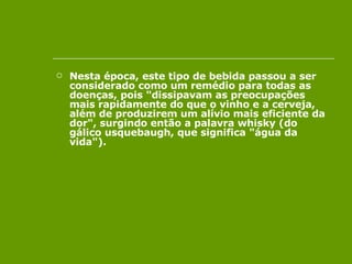 Nesta época, este tipo de bebida passou a ser considerado como um remédio para todas as doenças, pois "dissipavam as preocupações mais rapidamente do que o vinho e a cerveja, além de produzirem um alívio mais eficiente da dor", surgindo então a palavra whisky (do gálico usquebaugh, que significa "água da vida").  