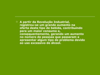 A partir da Revolução Industrial, registrou-se um grande aumento na oferta deste tipo de bebida, contribuindo para um maior consumo e, consequentemente, gerando um aumento no número de pessoas que passaram a apresentar algum tipo de problema devido ao uso excessivo de álcool.  