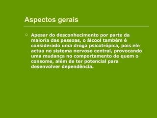 Aspectos gerais Apesar do desconhecimento por parte da maioria das pessoas, o álcool também é considerado uma droga psicotrópica, pois ele actua no sistema nervoso central, provocando uma mudança no comportamento de quem o consome, além de ter potencial para desenvolver dependência.  