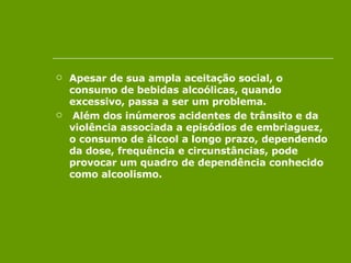 Apesar de sua ampla aceitação social, o consumo de bebidas alcoólicas, quando excessivo, passa a ser um problema. Além dos inúmeros acidentes de trânsito e da violência associada a episódios de embriaguez, o consumo de álcool a longo prazo, dependendo da dose, frequência e circunstâncias, pode provocar um quadro de dependência conhecido como alcoolismo.  