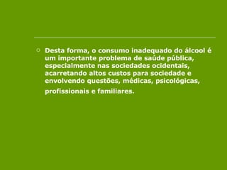 Desta forma, o consumo inadequado do álcool é um importante problema de saúde pública, especialmente nas sociedades ocidentais, acarretando altos custos para sociedade e envolvendo questões, médicas, psicológicas, profissionais e familiares.   