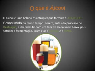 O que é Álcool
O álcool é uma bebida psicotrópica,sua formula è: CH3CH2OH.
É consumido há muito tempo. Porém, antes do processo de
Destilação, as bebidas tinham um teor de álcool mais baixo, pois
sofriam a fermentação. Eram elas a Cerveja e o Vinho.
 