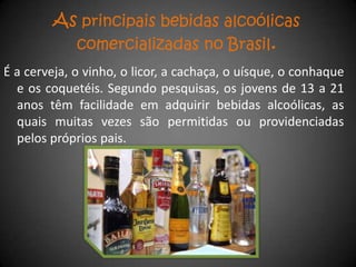 As principais bebidas alcoólicas
             comercializadas no Brasil.
É a cerveja, o vinho, o licor, a cachaça, o uísque, o conhaque
  e os coquetéis. Segundo pesquisas, os jovens de 13 a 21
  anos têm facilidade em adquirir bebidas alcoólicas, as
  quais muitas vezes são permitidas ou providenciadas
  pelos próprios pais.
 
