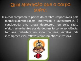 Qual alteração que o corpo
                       sofre.
O álcool compromete partes do cérebro responsáveis pela
  memória,aprendizagem, motivação e autocontrole. É
  considerada uma droga depressora, ou seja, causa
  efeitos semelhantes aos da depressão como sonolência,
  tonturas, distúrbios no sono, náuseas, vômitos, fala
  incompreensível, reflexos comprometidos e ressaca.
 